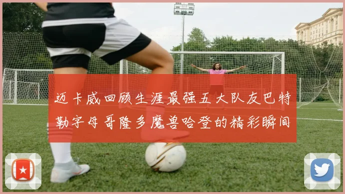 迈卡威回顾生涯最强五大队友巴特勒字母哥隆多魔兽哈登的精彩瞬间