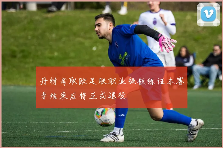 丹特考取欧足联职业级教练证本赛季结束后将正式退役