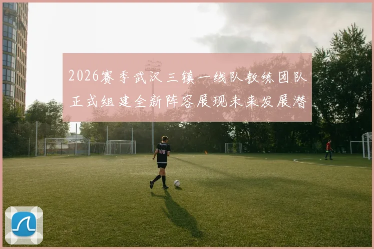 2026赛季武汉三镇一线队教练团队正式组建全新阵容展现未来发展潜力