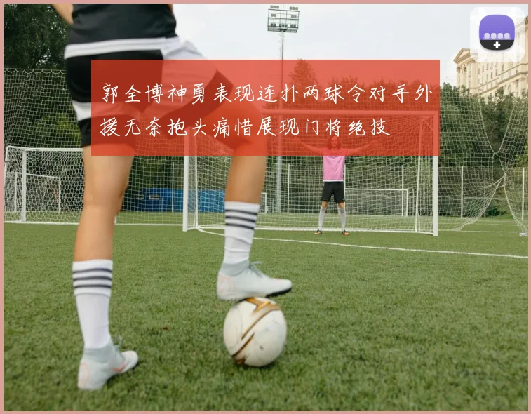 郭全博神勇表现连扑两球令对手外援无奈抱头痛惜展现门将绝技