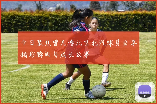 今日聚焦曾凡博北京北汽球员分享精彩瞬间与成长故事