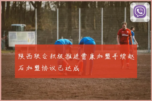 陕西联合积极推进曹康加盟手续赵石加盟协议已达成