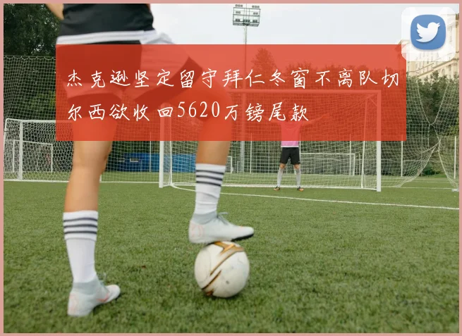 杰克逊坚定留守拜仁冬窗不离队切尔西欲收回5620万镑尾款