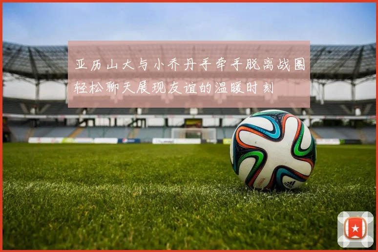 亚历山大与小乔丹手牵手脱离战圈轻松聊天展现友谊的温暖时刻