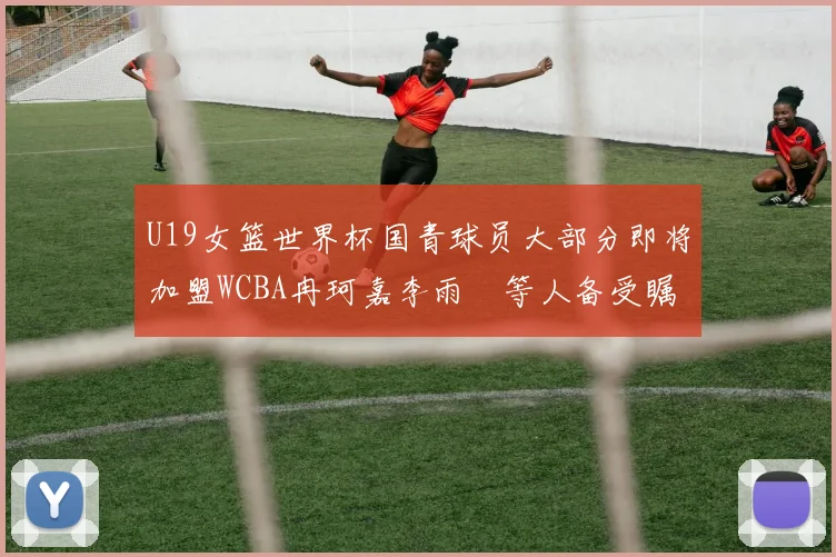 U19女篮世界杯国青球员大部分即将加盟WCBA冉珂嘉李雨汧等人备受瞩目