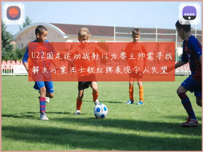U22国足运动战射门为零主帅需寻找解决方案汪士钦红牌表现令人失望