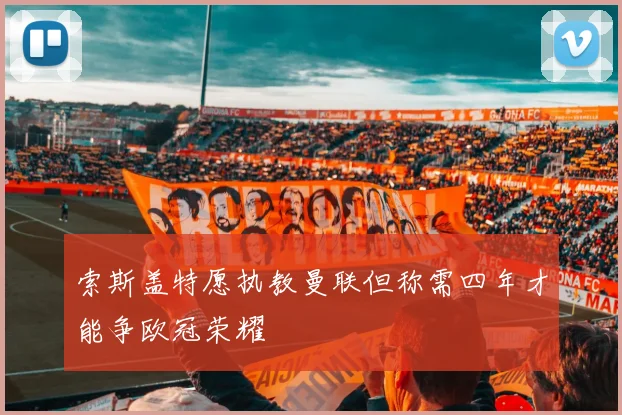 索斯盖特愿执教曼联但称需四年才能争欧冠荣耀