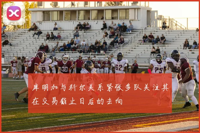 库明加与科尔关系紧张多队关注其在交易截止日后的去向