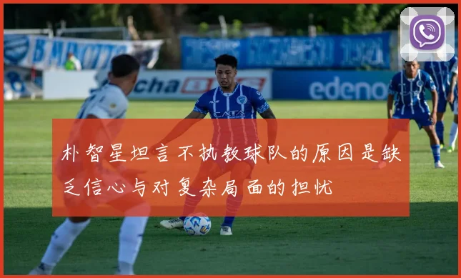 朴智星坦言不执教球队的原因是缺乏信心与对复杂局面的担忧