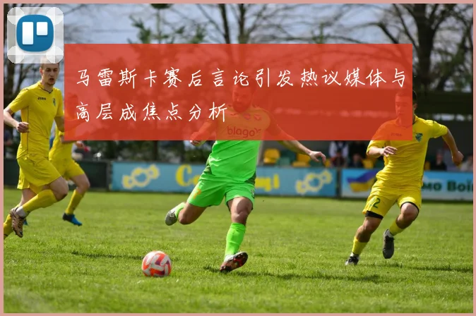 马雷斯卡赛后言论引发热议媒体与高层成焦点分析