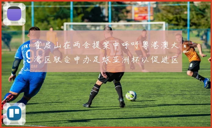 霍启山在两会提案中呼吁粤港澳大湾区联合申办足球亚洲杯以促进区域发展