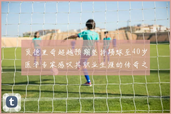莫德里奇超越预期坚持踢球至40岁医学专家感叹其职业生涯的传奇之路