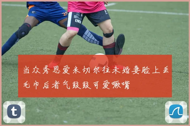 当众秀恩爱米切尔往未婚妻脸上丢毛巾后者气鼓鼓可爱噘嘴