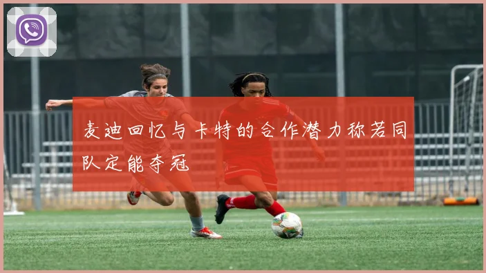 麦迪回忆与卡特的合作潜力称若同队定能夺冠