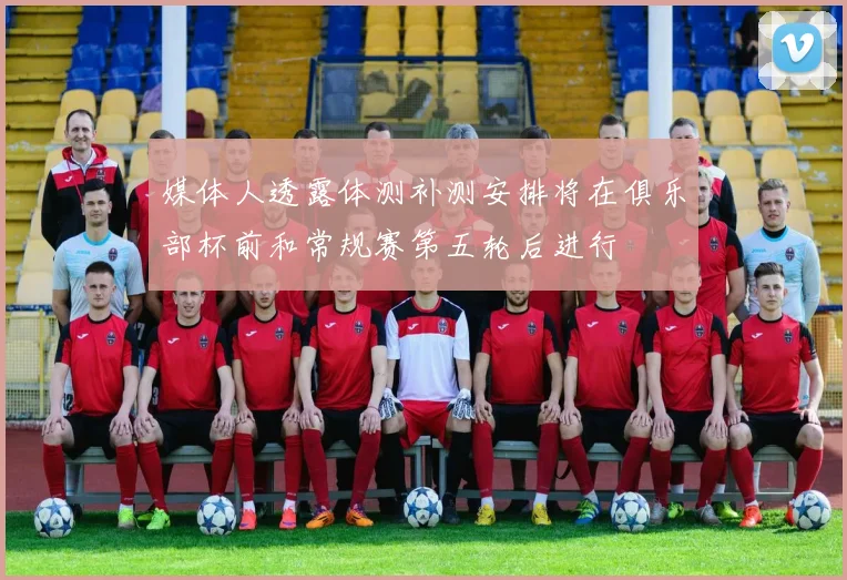 媒体人透露体测补测安排将在俱乐部杯前和常规赛第五轮后进行
