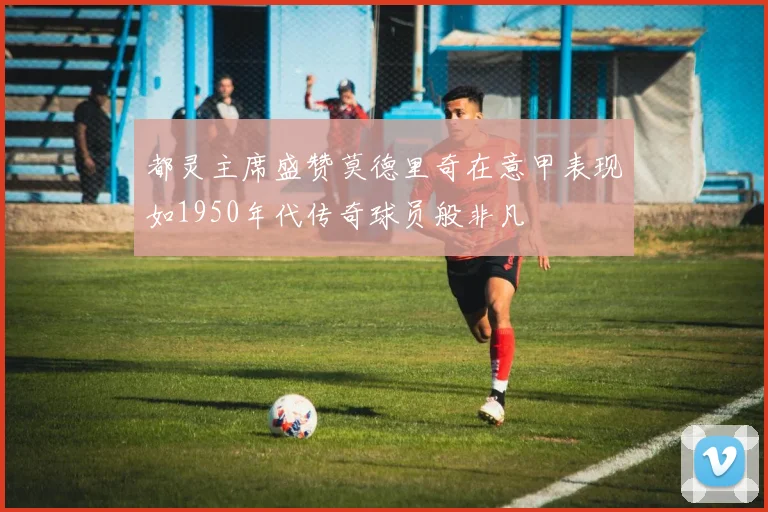 都灵主席盛赞莫德里奇在意甲表现如1950年代传奇球员般非凡