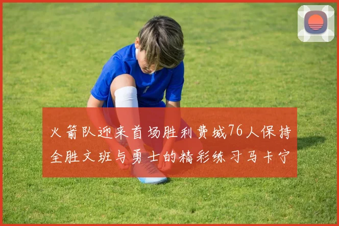 火箭队迎来首场胜利费城76人保持全胜文班与勇士的精彩练习马卡宁创下新纪录