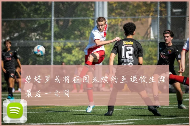 劳塔罗或将在国米续约至退役生涯最后一合同