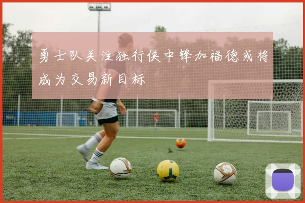 勇士队关注独行侠中锋加福德或将成为交易新目标