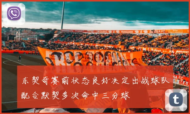 东契奇赛前状态良好决定出战球队配合默契多次命中三分球