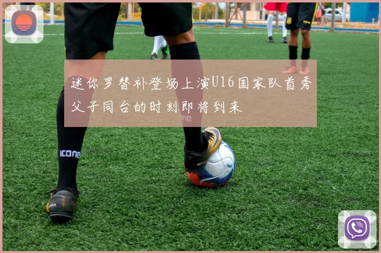 迷你罗替补登场上演U16国家队首秀父子同台的时刻即将到来