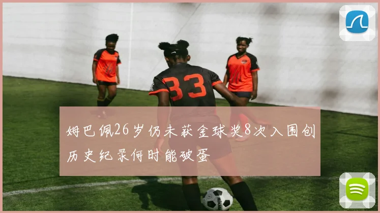 姆巴佩26岁仍未获金球奖8次入围创历史纪录何时能破蛋