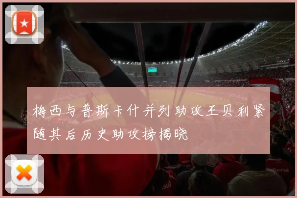 梅西与普斯卡什并列助攻王贝利紧随其后历史助攻榜揭晓
