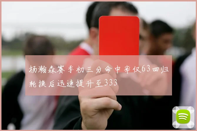 杨瀚森赛季初三分命中率仅63回归轮换后迅速提升至333