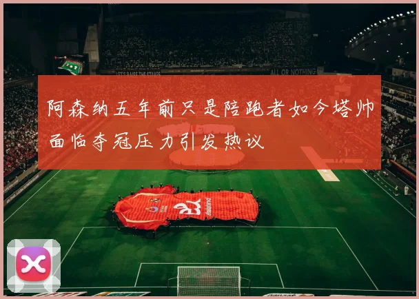 阿森纳五年前只是陪跑者如今塔帅面临夺冠压力引发热议