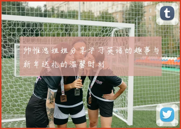 帅惟浩姐姐分享学习英语的趣事与新年送礼的温馨时刻