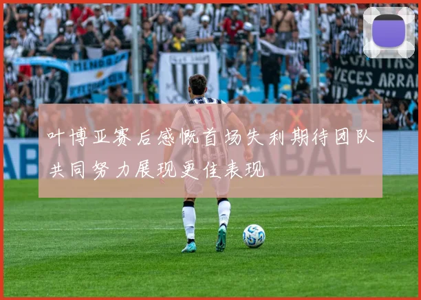 叶博亚赛后感慨首场失利期待团队共同努力展现更佳表现