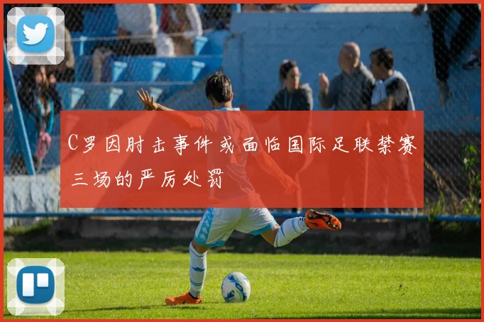C罗因肘击事件或面临国际足联禁赛三场的严厉处罚