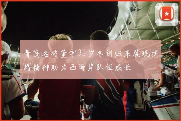 青岛名将董宇31岁冬训归来展现拼搏精神助力西海岸队伍成长