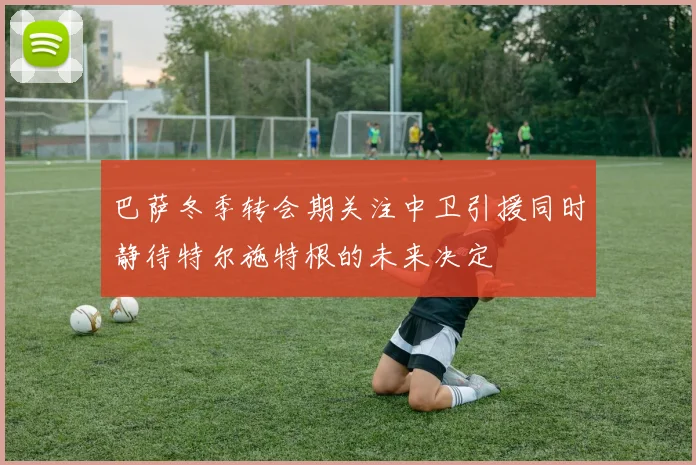 巴萨冬季转会期关注中卫引援同时静待特尔施特根的未来决定