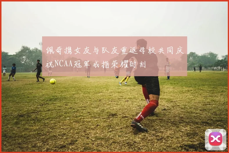 佩奇携女友与队友重返母校共同庆祝NCAA冠军戒指荣耀时刻