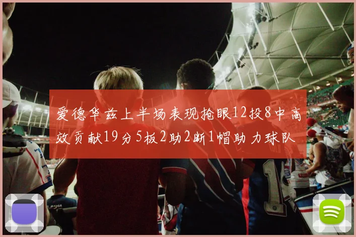 爱德华兹上半场表现抢眼12投8中高效贡献19分5板2助2断1帽助力球队