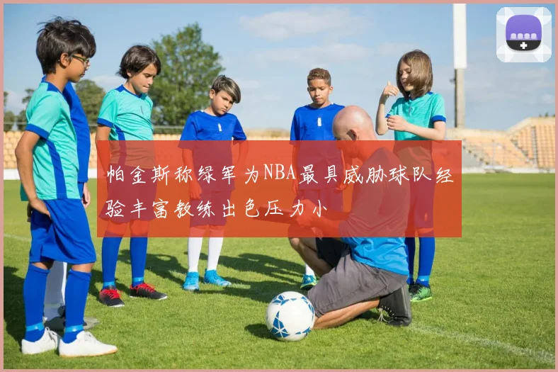 帕金斯称绿军为NBA最具威胁球队经验丰富教练出色压力小