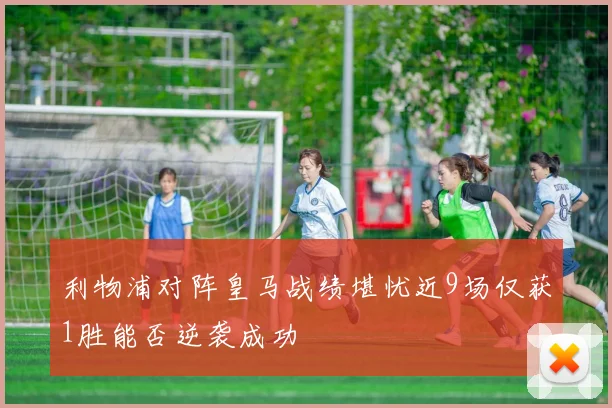 利物浦对阵皇马战绩堪忧近9场仅获1胜能否逆袭成功