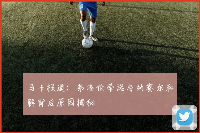 马卡报道：弗洛伦蒂诺与纳赛尔和解背后原因揭秘