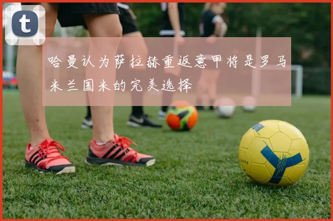 哈曼认为萨拉赫重返意甲将是罗马米兰国米的完美选择