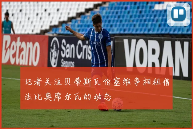 记者关注贝蒂斯瓦伦塞维争相租借法比奥席尔瓦的动态