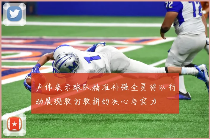 卢伟表示球队精准补强全员将以行动展现敢打敢拼的决心与实力