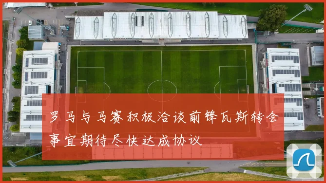 罗马与马赛积极洽谈前锋瓦斯转会事宜期待尽快达成协议