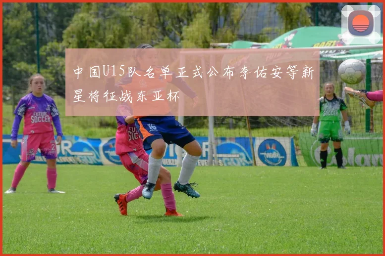 中国U15队名单正式公布李佑安等新星将征战东亚杯