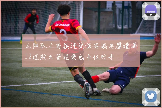 太阳队主将接连受伤客战老鹰遭遇12连败火箭逆袭成卡位对手