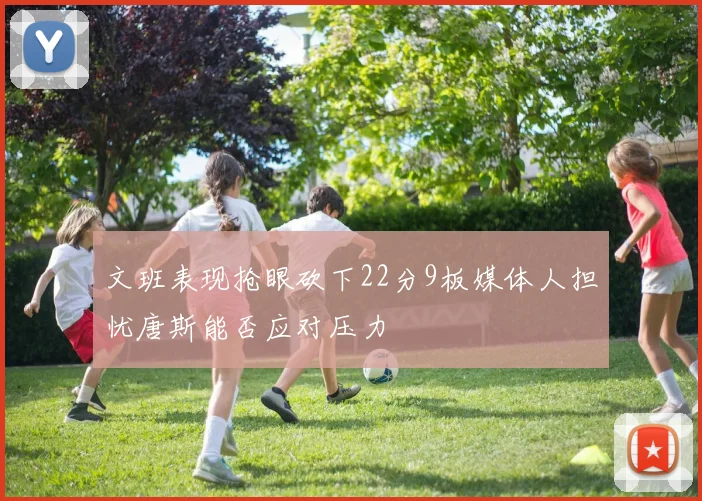 文班表现抢眼砍下22分9板媒体人担忧唐斯能否应对压力