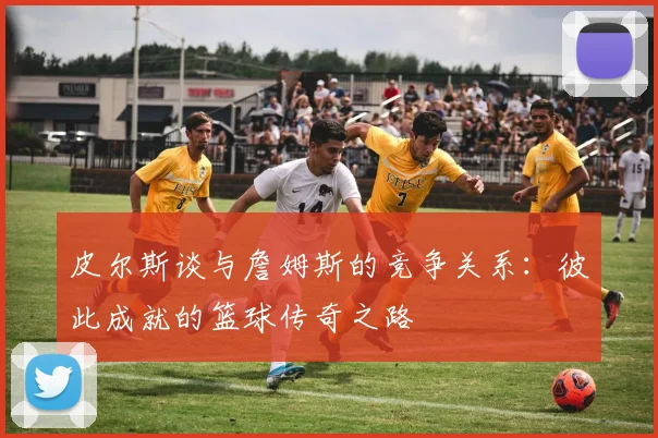 皮尔斯谈与詹姆斯的竞争关系：彼此成就的篮球传奇之路