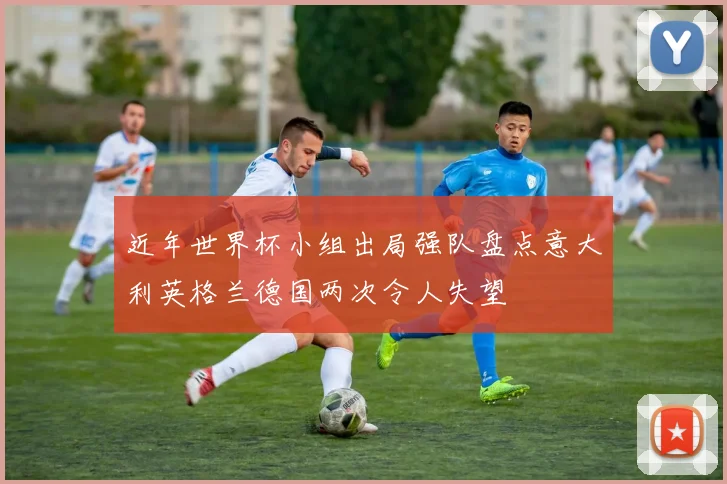 近年世界杯小组出局强队盘点意大利英格兰德国两次令人失望